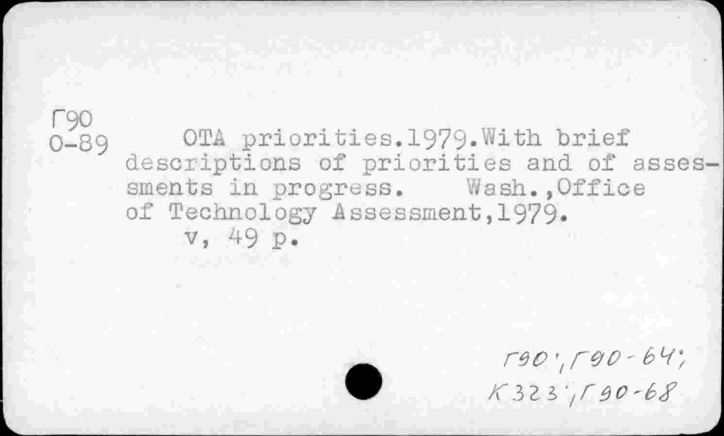 ﻿T90 0-89
OTA priorities. 1979»With. brief descriptions of priorities and of asses sments in progress. Wash.,Office of Technology Assessment,1979«
v, 49 p.
rw 'tr&0'
'/rw-bx